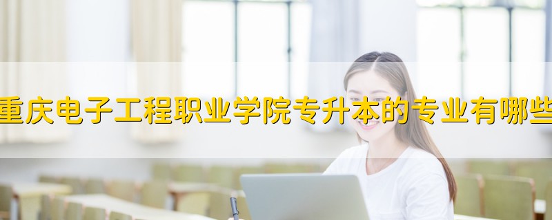 重慶電子工程職業(yè)學(xué)院專升本的專業(yè)有哪些