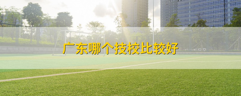 廣東哪個技校比較好