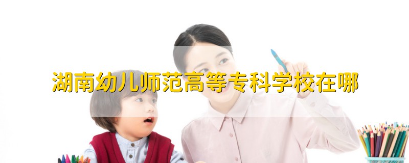 湖南幼兒師范高等?？茖W(xué)校在哪
