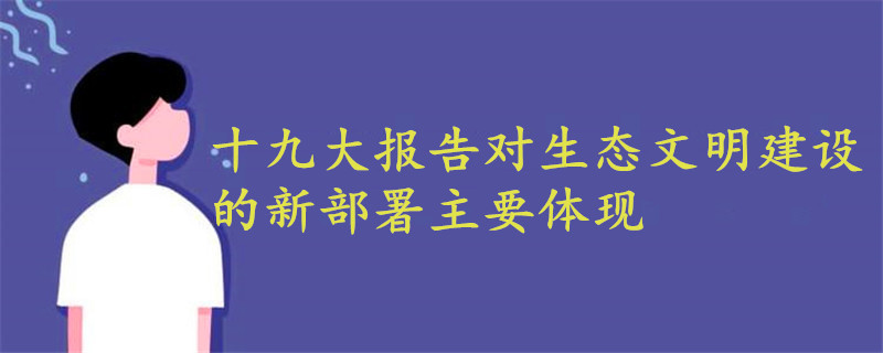 十九大報(bào)告對(duì)生態(tài)文明建設(shè)的新部署主要體現(xiàn)在