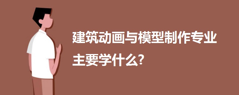 建筑動畫與模型制作專業(yè)主要學(xué)什么?