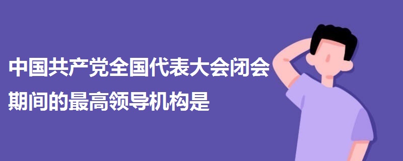 中國共產(chǎn)黨全國代表大會閉會期間的最高領(lǐng)導(dǎo)機構(gòu)是