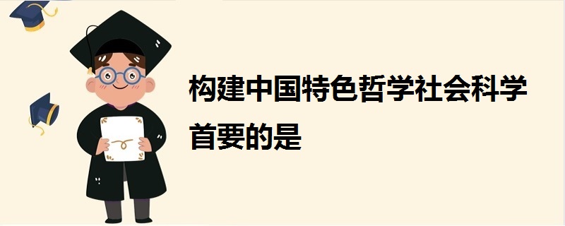 構建中國特色哲學社會科學首要的是