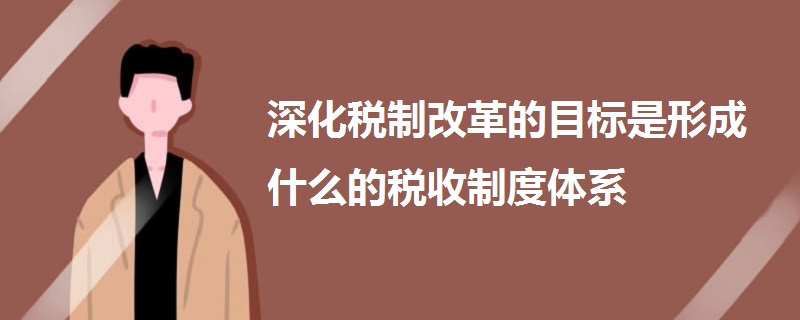 深化稅制改革的目標是形成什么的稅收制度體系