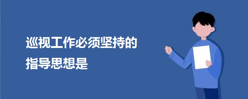 巡視工作必須堅(jiān)持的指導(dǎo)思想是