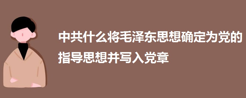 中共什么將毛澤東思想確定為黨的指導思想并寫入黨章