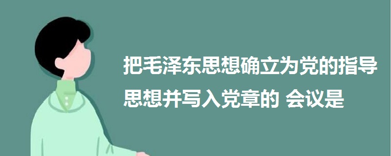 把毛澤東思想確立為黨的指導(dǎo)思想并寫(xiě)入黨章的會(huì)議是