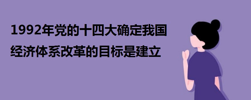 1992年黨的十四大確定我國(guó)經(jīng)濟(jì)體系改革的目標(biāo)是建立