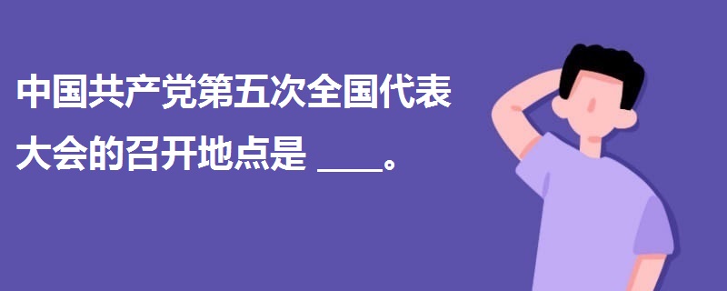 中國共產(chǎn)黨第五次全國代表大會的召開地點是____。