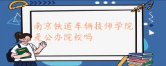 南京鐵道車輛技師學(xué)院是公辦院校嗎